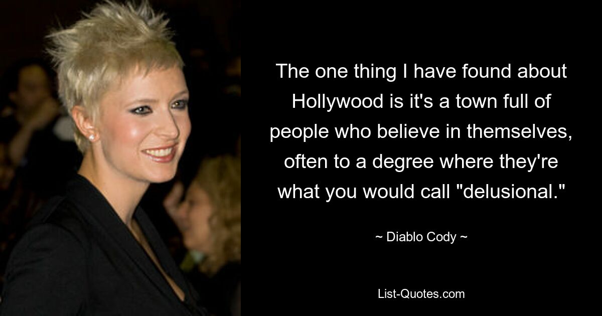 The one thing I have found about Hollywood is it's a town full of people who believe in themselves, often to a degree where they're what you would call "delusional." — © Diablo Cody