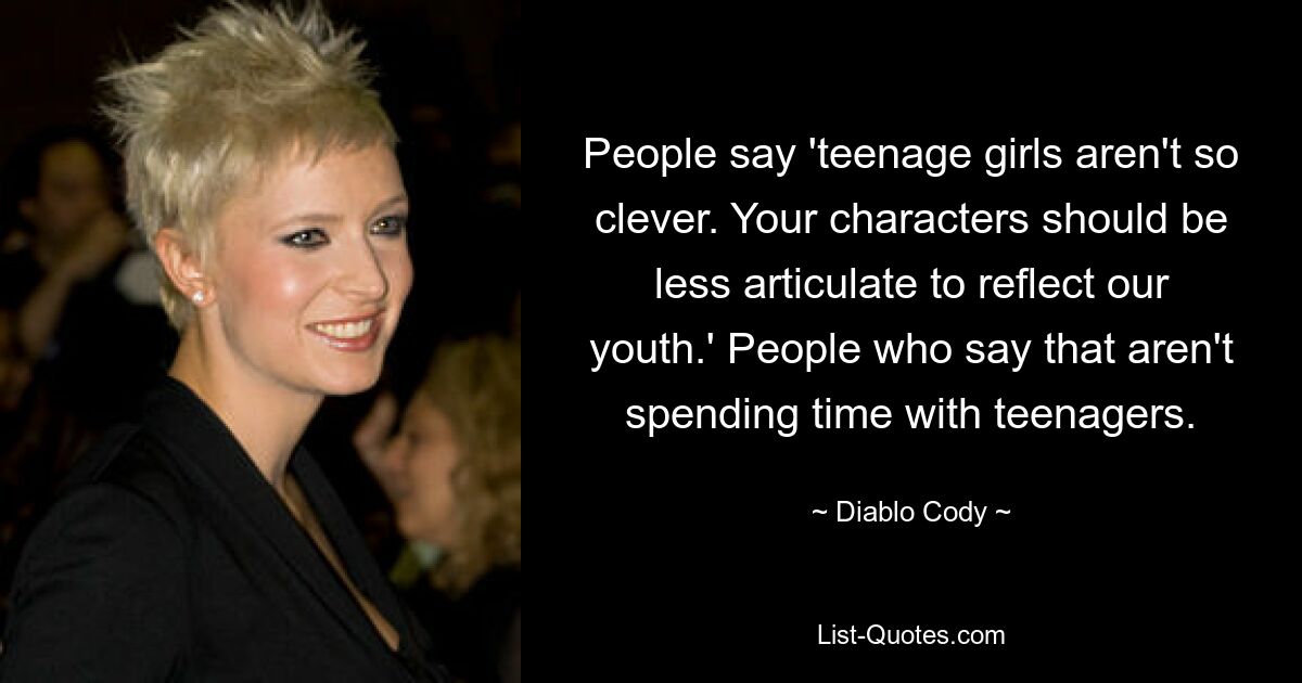 People say 'teenage girls aren't so clever. Your characters should be less articulate to reflect our youth.' People who say that aren't spending time with teenagers. — © Diablo Cody