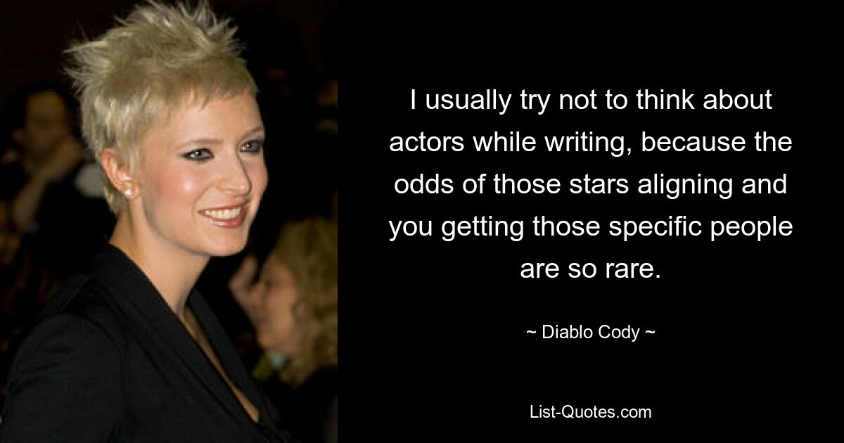 I usually try not to think about actors while writing, because the odds of those stars aligning and you getting those specific people are so rare. — © Diablo Cody