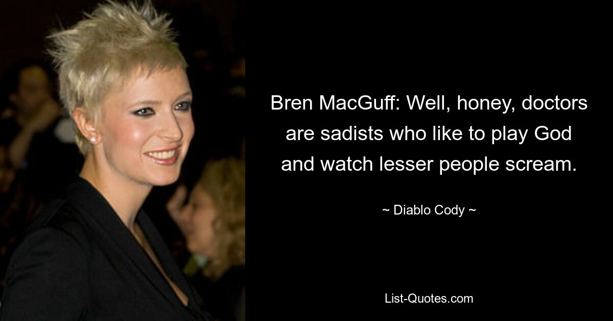 Bren MacGuff: Well, honey, doctors are sadists who like to play God and watch lesser people scream. — © Diablo Cody