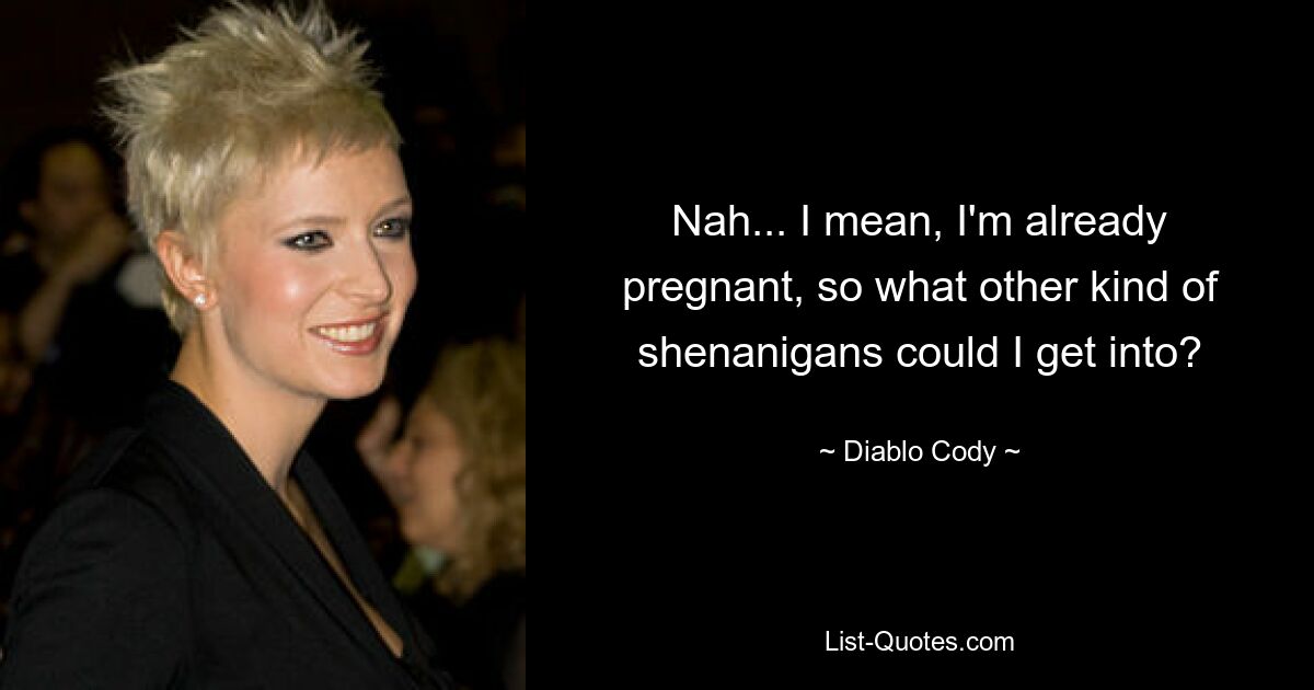 Nah... I mean, I'm already pregnant, so what other kind of shenanigans could I get into? — © Diablo Cody