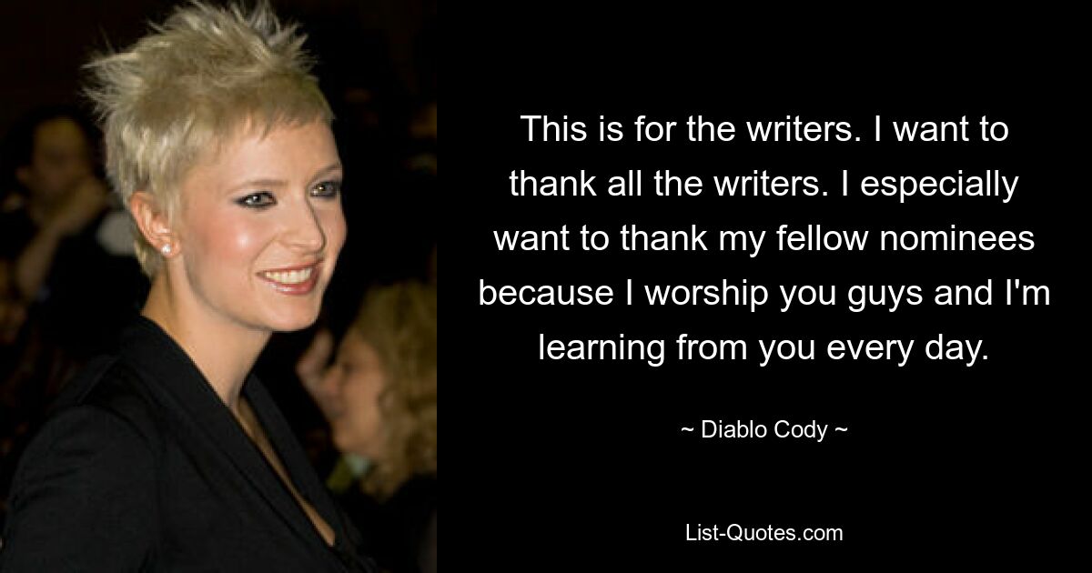 This is for the writers. I want to thank all the writers. I especially want to thank my fellow nominees because I worship you guys and I'm learning from you every day. — © Diablo Cody