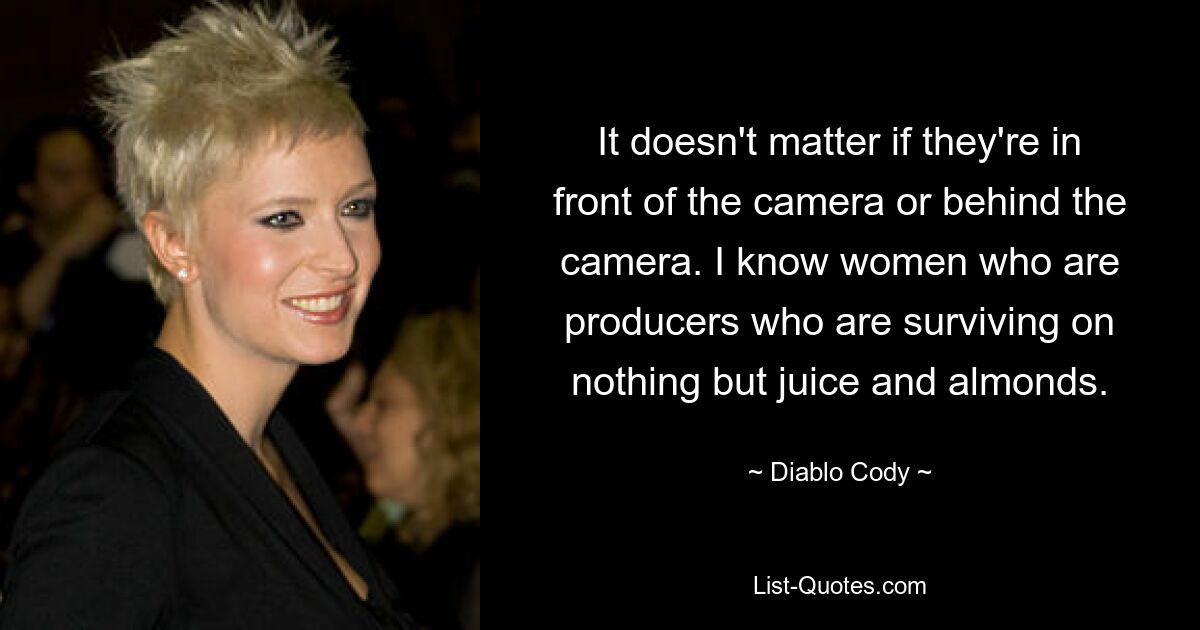 It doesn't matter if they're in front of the camera or behind the camera. I know women who are producers who are surviving on nothing but juice and almonds. — © Diablo Cody