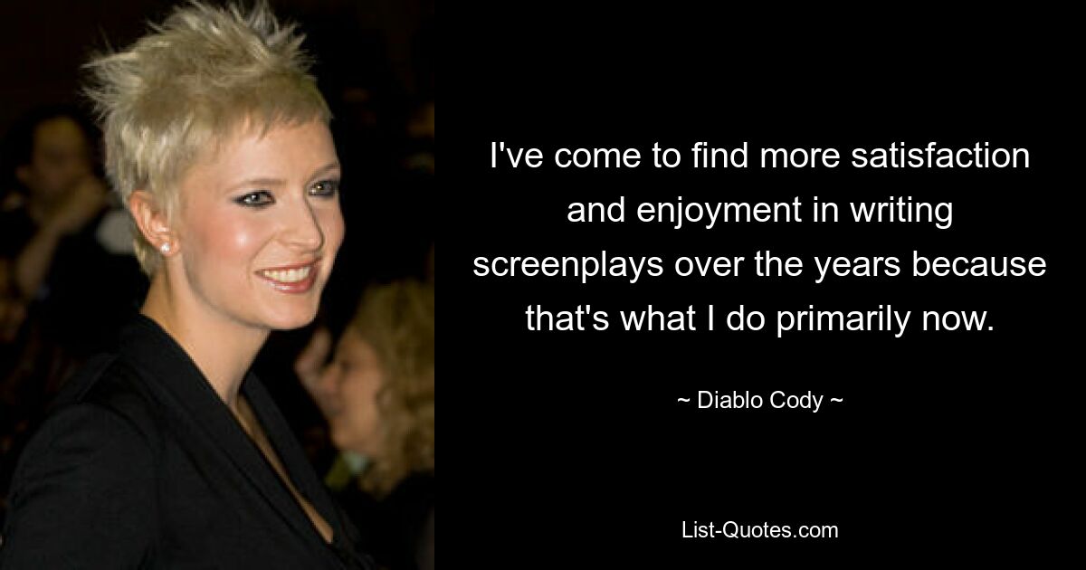 I've come to find more satisfaction and enjoyment in writing screenplays over the years because that's what I do primarily now. — © Diablo Cody