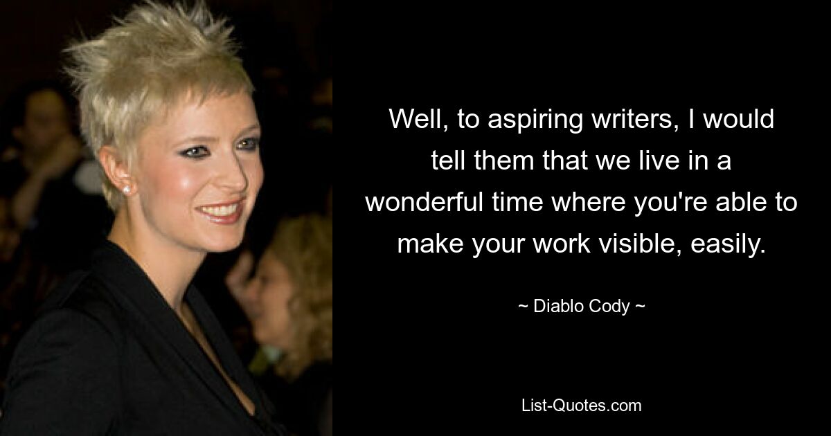 Well, to aspiring writers, I would tell them that we live in a wonderful time where you're able to make your work visible, easily. — © Diablo Cody