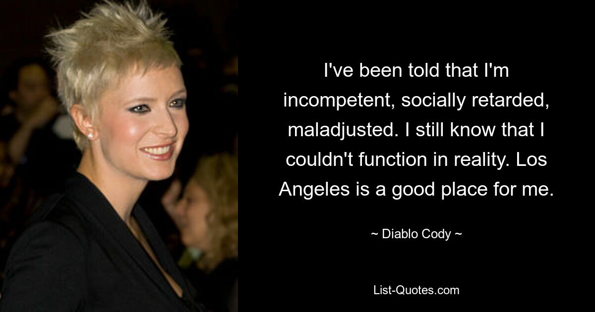 I've been told that I'm incompetent, socially retarded, maladjusted. I still know that I couldn't function in reality. Los Angeles is a good place for me. — © Diablo Cody