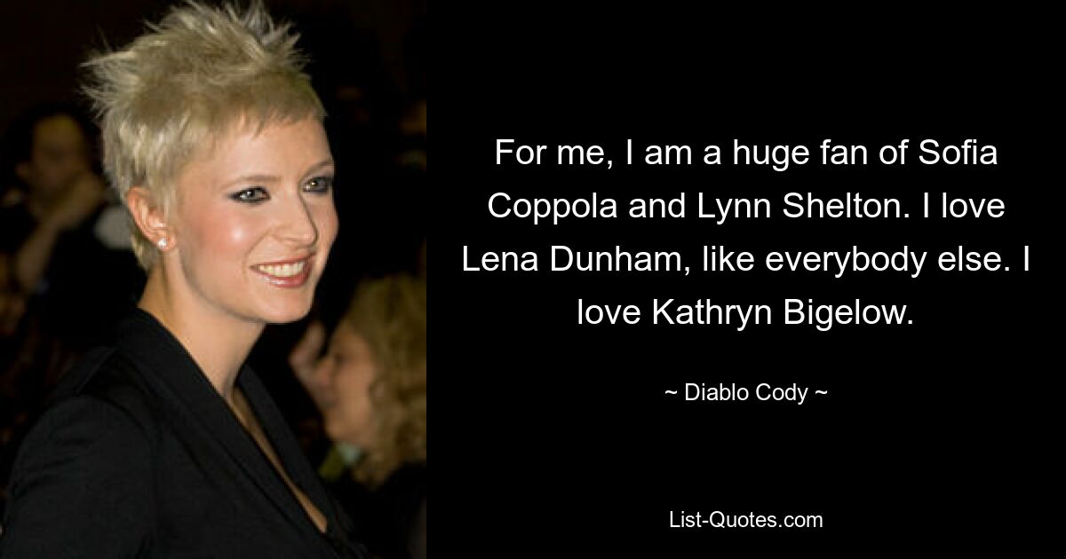 For me, I am a huge fan of Sofia Coppola and Lynn Shelton. I love Lena Dunham, like everybody else. I love Kathryn Bigelow. — © Diablo Cody