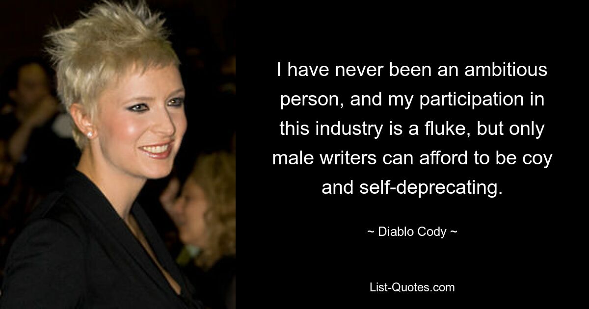 I have never been an ambitious person, and my participation in this industry is a fluke, but only male writers can afford to be coy and self-deprecating. — © Diablo Cody