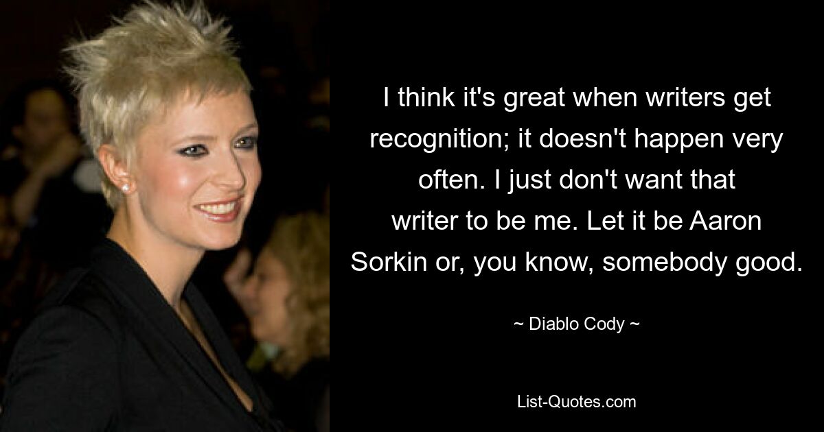 I think it's great when writers get recognition; it doesn't happen very often. I just don't want that writer to be me. Let it be Aaron Sorkin or, you know, somebody good. — © Diablo Cody