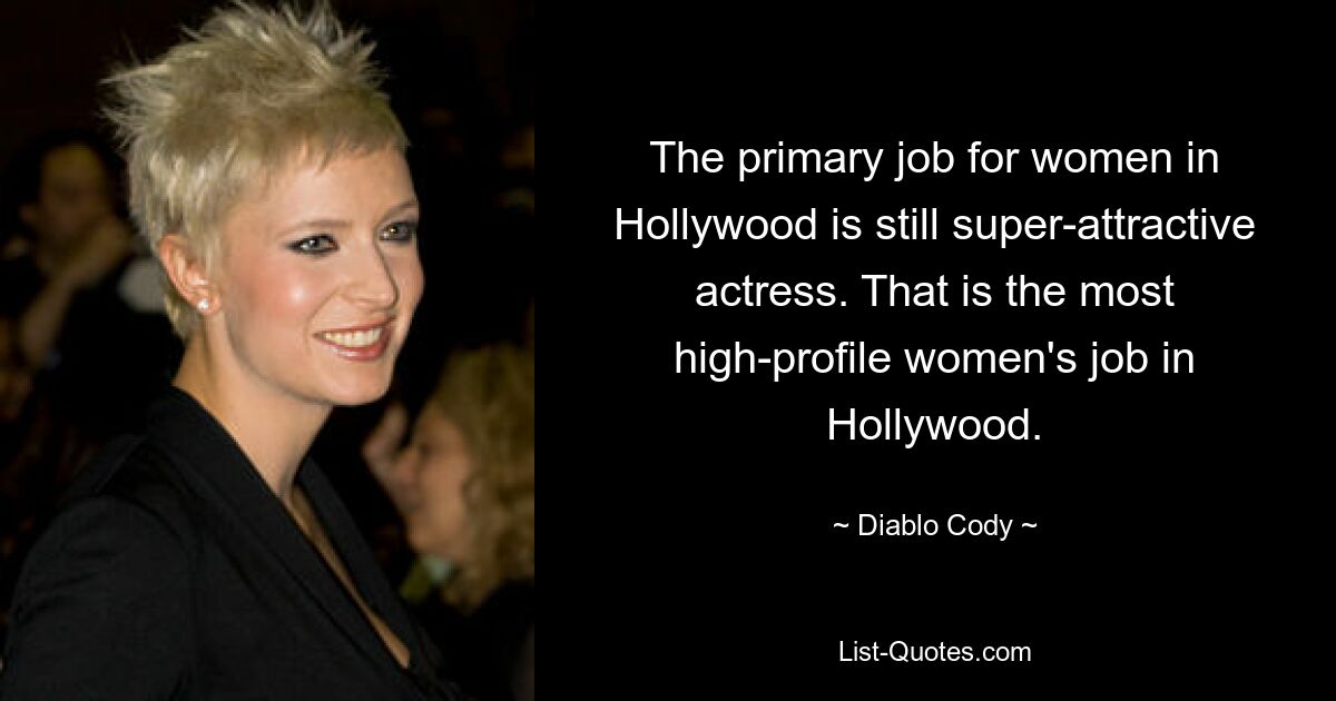 The primary job for women in Hollywood is still super-attractive actress. That is the most high-profile women's job in Hollywood. — © Diablo Cody