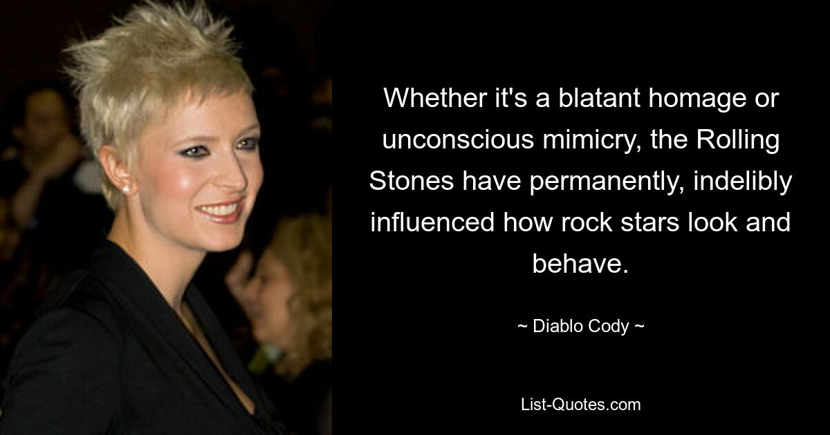 Whether it's a blatant homage or unconscious mimicry, the Rolling Stones have permanently, indelibly influenced how rock stars look and behave. — © Diablo Cody