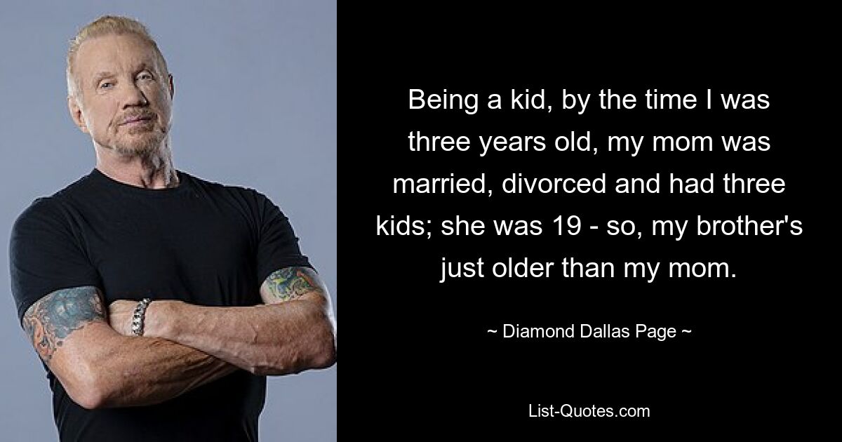 Being a kid, by the time I was three years old, my mom was married, divorced and had three kids; she was 19 - so, my brother's just older than my mom. — © Diamond Dallas Page