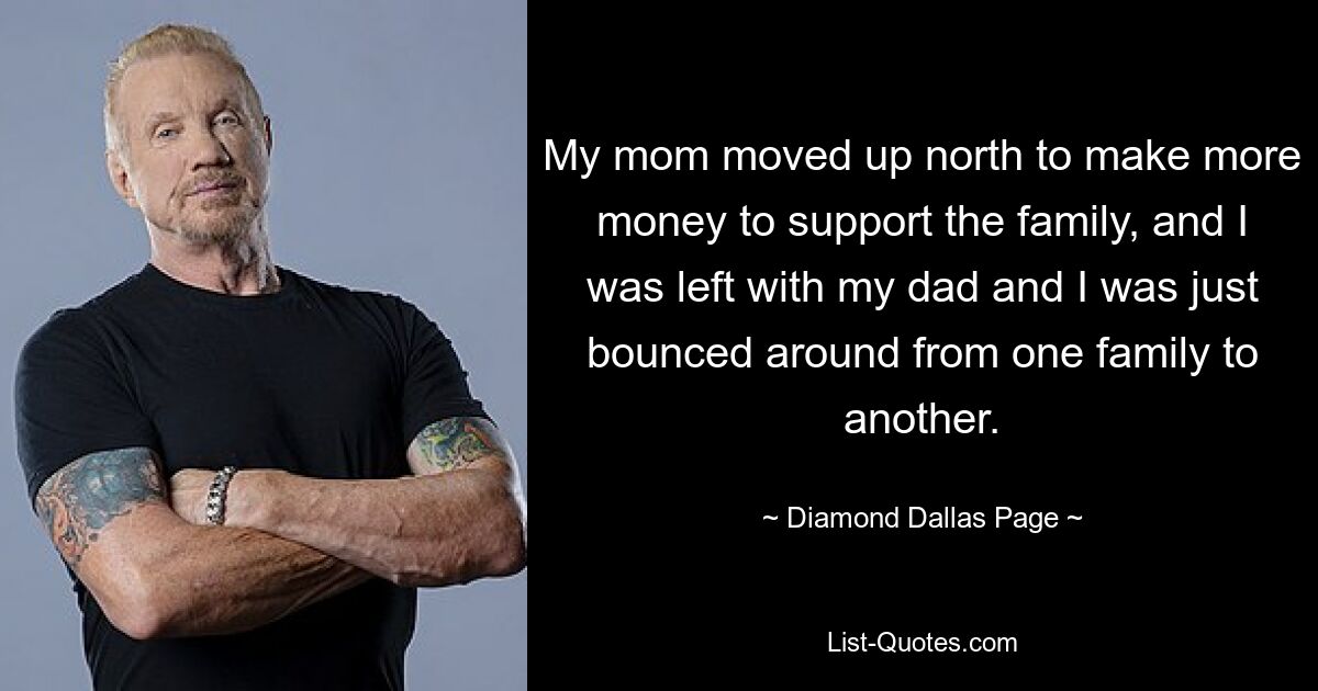 My mom moved up north to make more money to support the family, and I was left with my dad and I was just bounced around from one family to another. — © Diamond Dallas Page