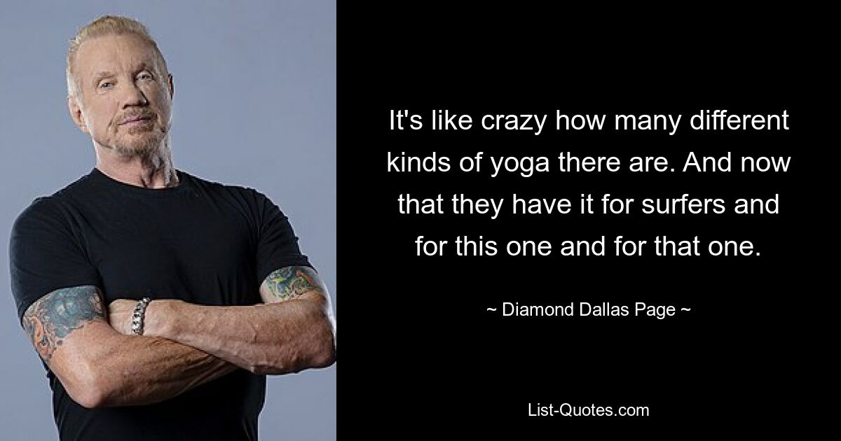 It's like crazy how many different kinds of yoga there are. And now that they have it for surfers and for this one and for that one. — © Diamond Dallas Page