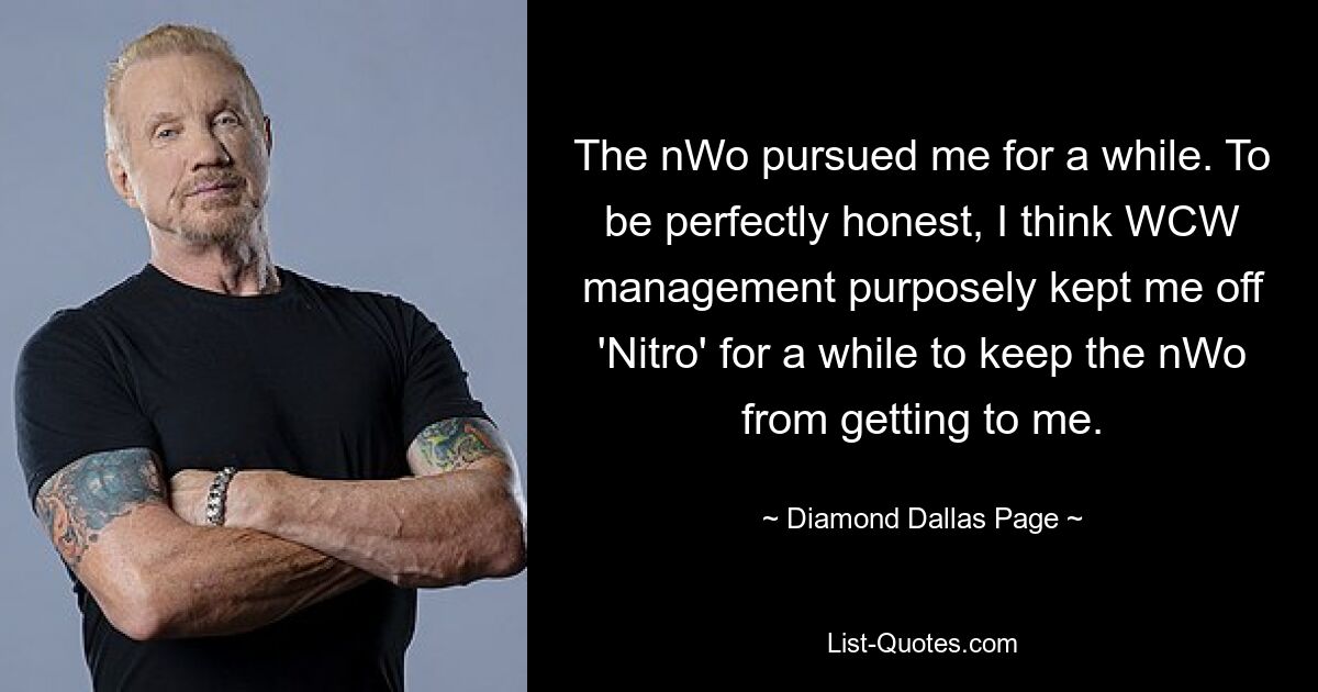 The nWo pursued me for a while. To be perfectly honest, I think WCW management purposely kept me off 'Nitro' for a while to keep the nWo from getting to me. — © Diamond Dallas Page