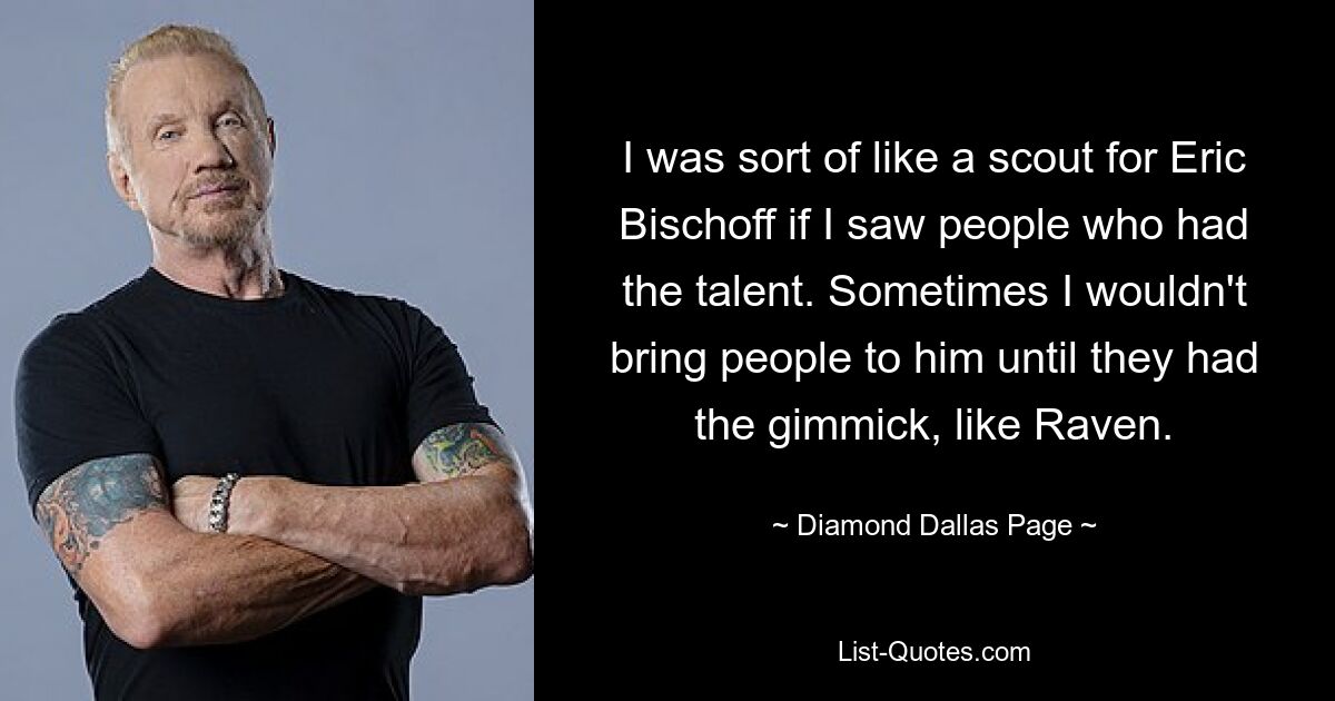 I was sort of like a scout for Eric Bischoff if I saw people who had the talent. Sometimes I wouldn't bring people to him until they had the gimmick, like Raven. — © Diamond Dallas Page