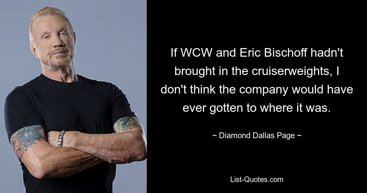 If WCW and Eric Bischoff hadn't brought in the cruiserweights, I don't think the company would have ever gotten to where it was. — © Diamond Dallas Page