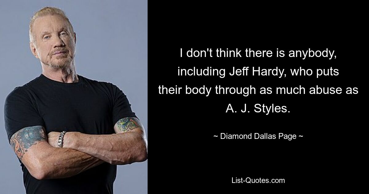 I don't think there is anybody, including Jeff Hardy, who puts their body through as much abuse as A. J. Styles. — © Diamond Dallas Page