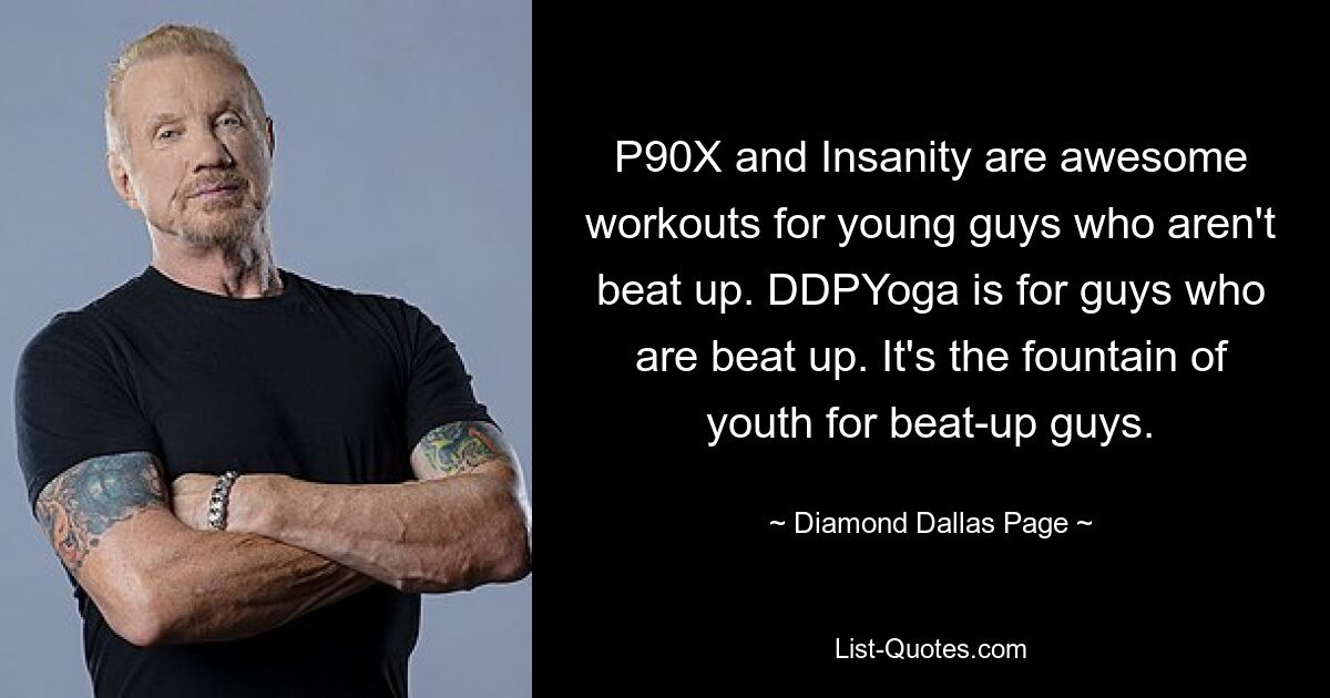 P90X and Insanity are awesome workouts for young guys who aren't beat up. DDPYoga is for guys who are beat up. It's the fountain of youth for beat-up guys. — © Diamond Dallas Page