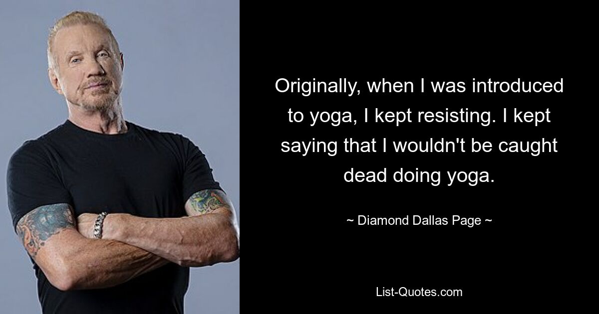 Originally, when I was introduced to yoga, I kept resisting. I kept saying that I wouldn't be caught dead doing yoga. — © Diamond Dallas Page