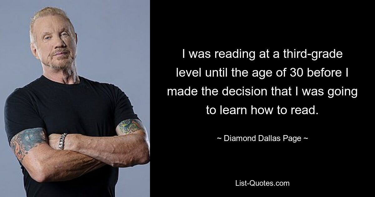 I was reading at a third-grade level until the age of 30 before I made the decision that I was going to learn how to read. — © Diamond Dallas Page