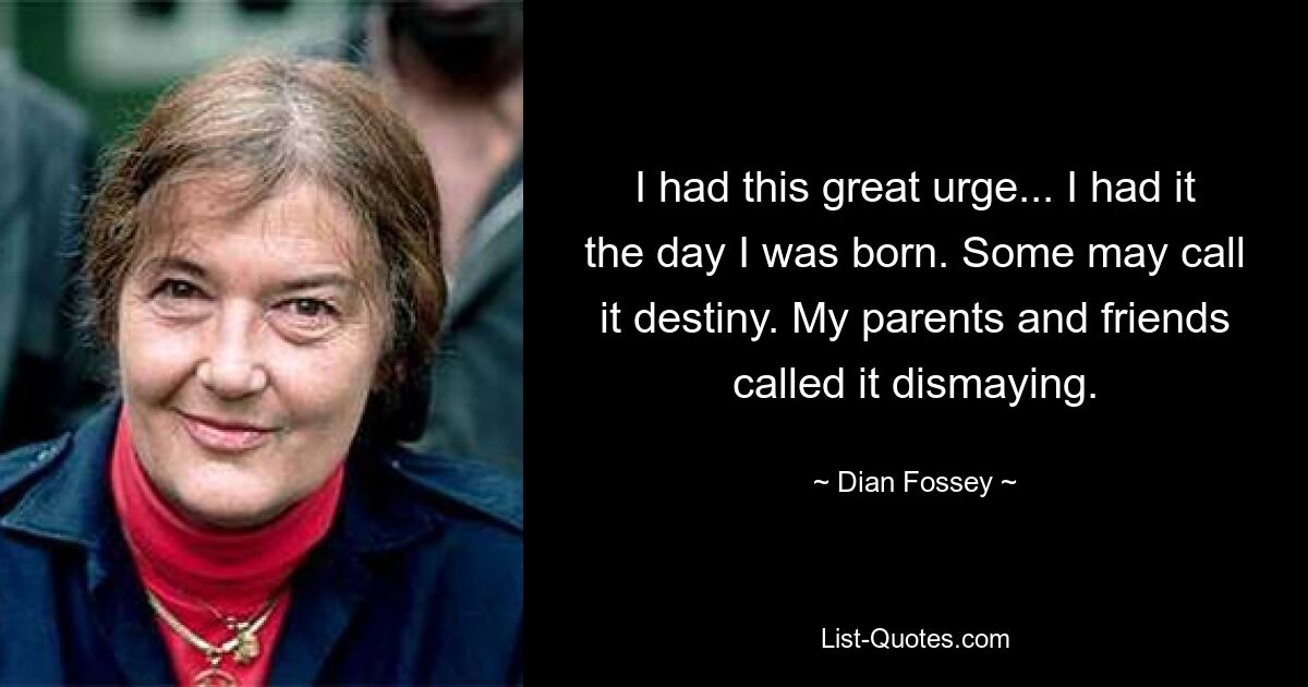 I had this great urge... I had it the day I was born. Some may call it destiny. My parents and friends called it dismaying. — © Dian Fossey