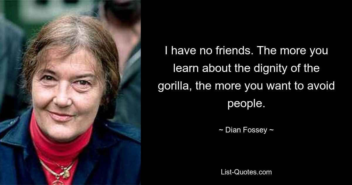 I have no friends. The more you learn about the dignity of the gorilla, the more you want to avoid people. — © Dian Fossey