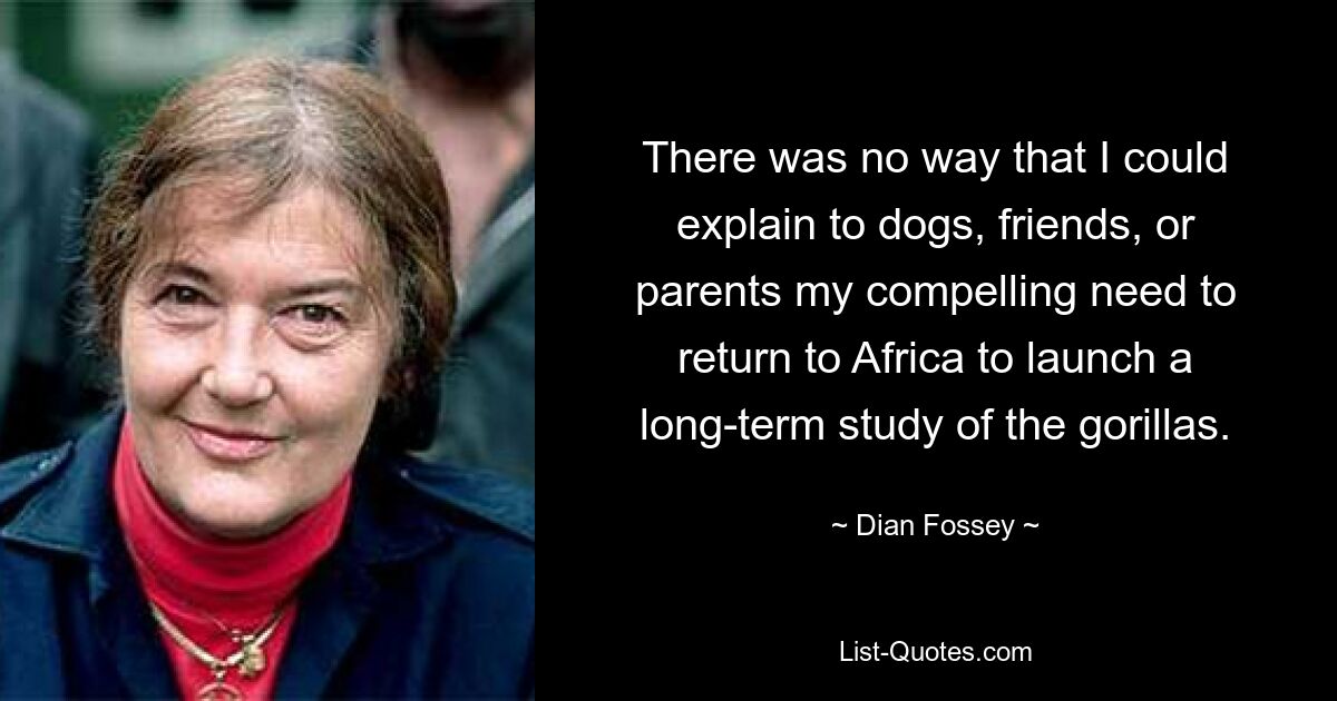 There was no way that I could explain to dogs, friends, or parents my compelling need to return to Africa to launch a long-term study of the gorillas. — © Dian Fossey