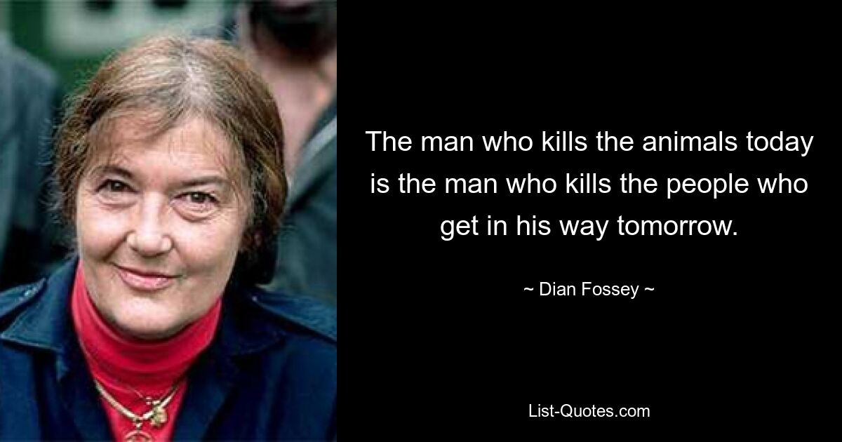 The man who kills the animals today is the man who kills the people who get in his way tomorrow. — © Dian Fossey