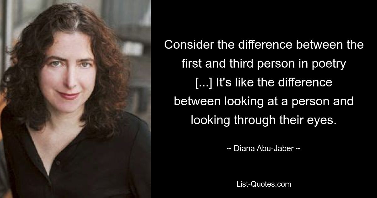 Consider the difference between the first and third person in poetry [...] It's like the difference between looking at a person and looking through their eyes. — © Diana Abu-Jaber