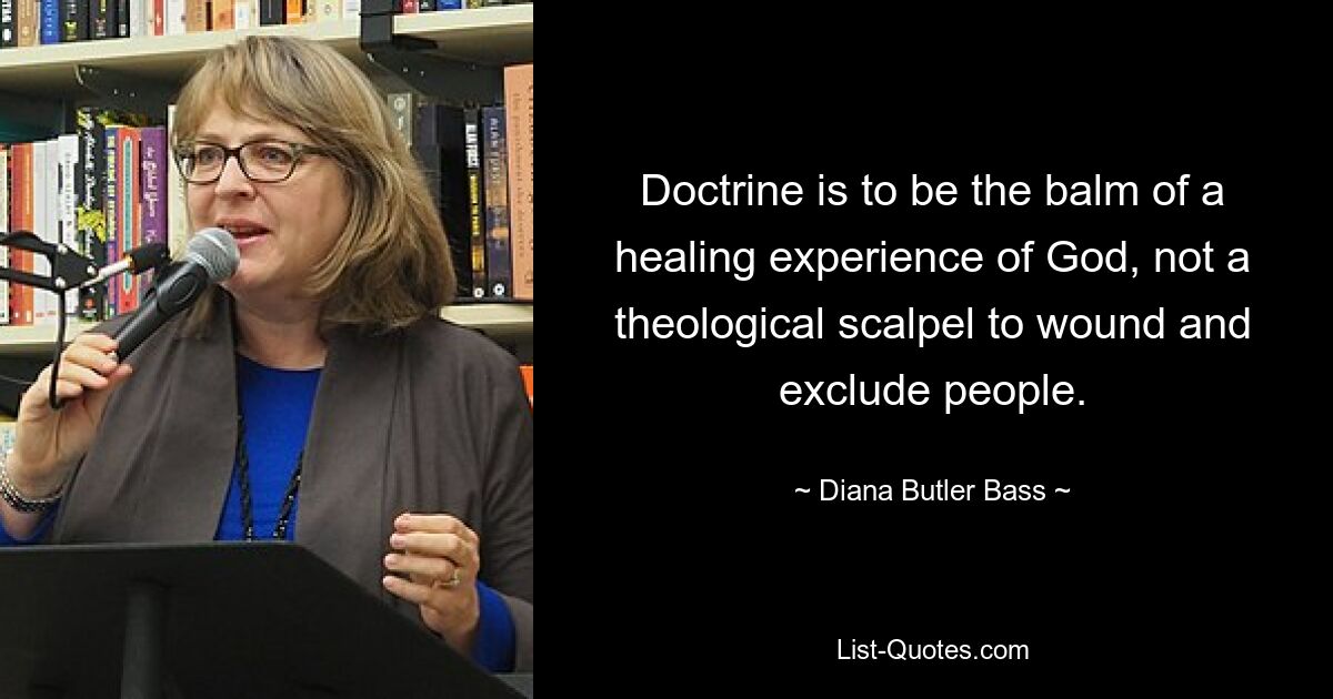 Doctrine is to be the balm of a healing experience of God, not a theological scalpel to wound and exclude people. — © Diana Butler Bass