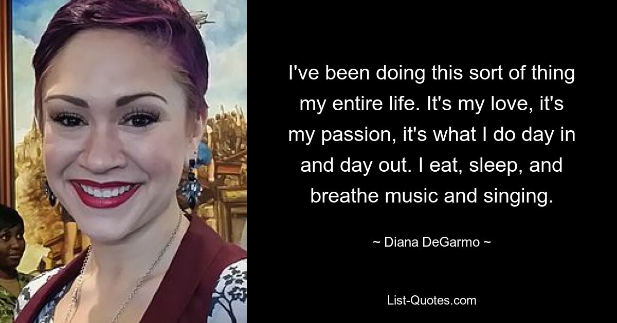 I've been doing this sort of thing my entire life. It's my love, it's my passion, it's what I do day in and day out. I eat, sleep, and breathe music and singing. — © Diana DeGarmo