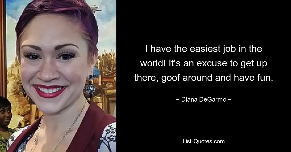 I have the easiest job in the world! It's an excuse to get up there, goof around and have fun. — © Diana DeGarmo