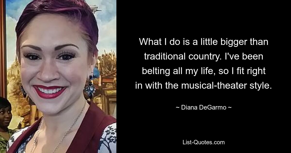 What I do is a little bigger than traditional country. I've been belting all my life, so I fit right in with the musical-theater style. — © Diana DeGarmo