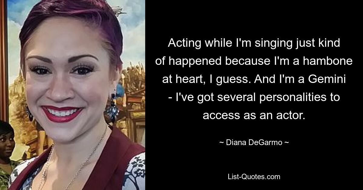 Acting while I'm singing just kind of happened because I'm a hambone at heart, I guess. And I'm a Gemini - I've got several personalities to access as an actor. — © Diana DeGarmo