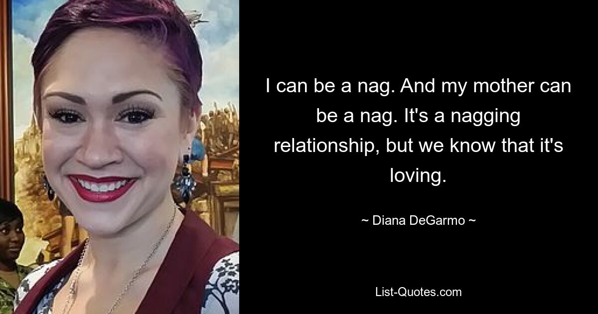 I can be a nag. And my mother can be a nag. It's a nagging relationship, but we know that it's loving. — © Diana DeGarmo