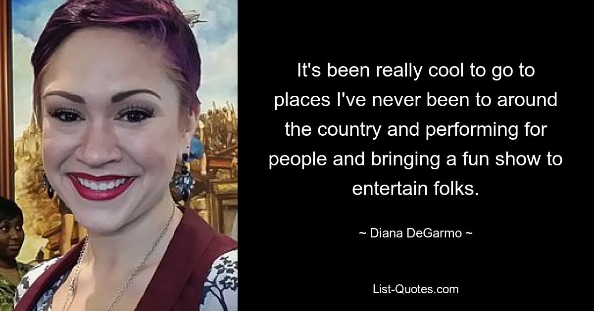 It's been really cool to go to places I've never been to around the country and performing for people and bringing a fun show to entertain folks. — © Diana DeGarmo