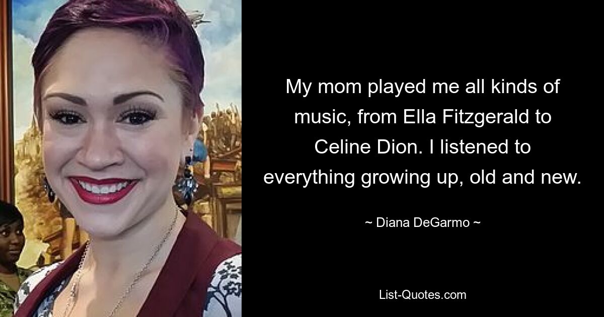 My mom played me all kinds of music, from Ella Fitzgerald to Celine Dion. I listened to everything growing up, old and new. — © Diana DeGarmo