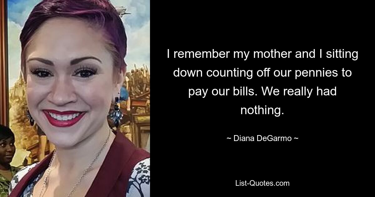 I remember my mother and I sitting down counting off our pennies to pay our bills. We really had nothing. — © Diana DeGarmo