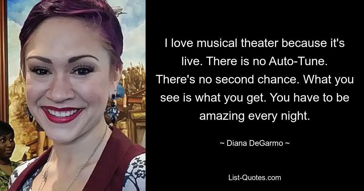 I love musical theater because it's live. There is no Auto-Tune. There's no second chance. What you see is what you get. You have to be amazing every night. — © Diana DeGarmo