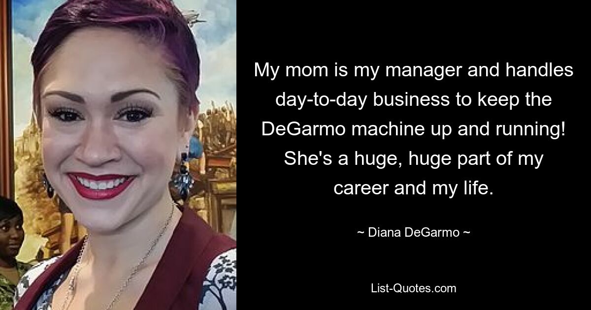 My mom is my manager and handles day-to-day business to keep the DeGarmo machine up and running! She's a huge, huge part of my career and my life. — © Diana DeGarmo