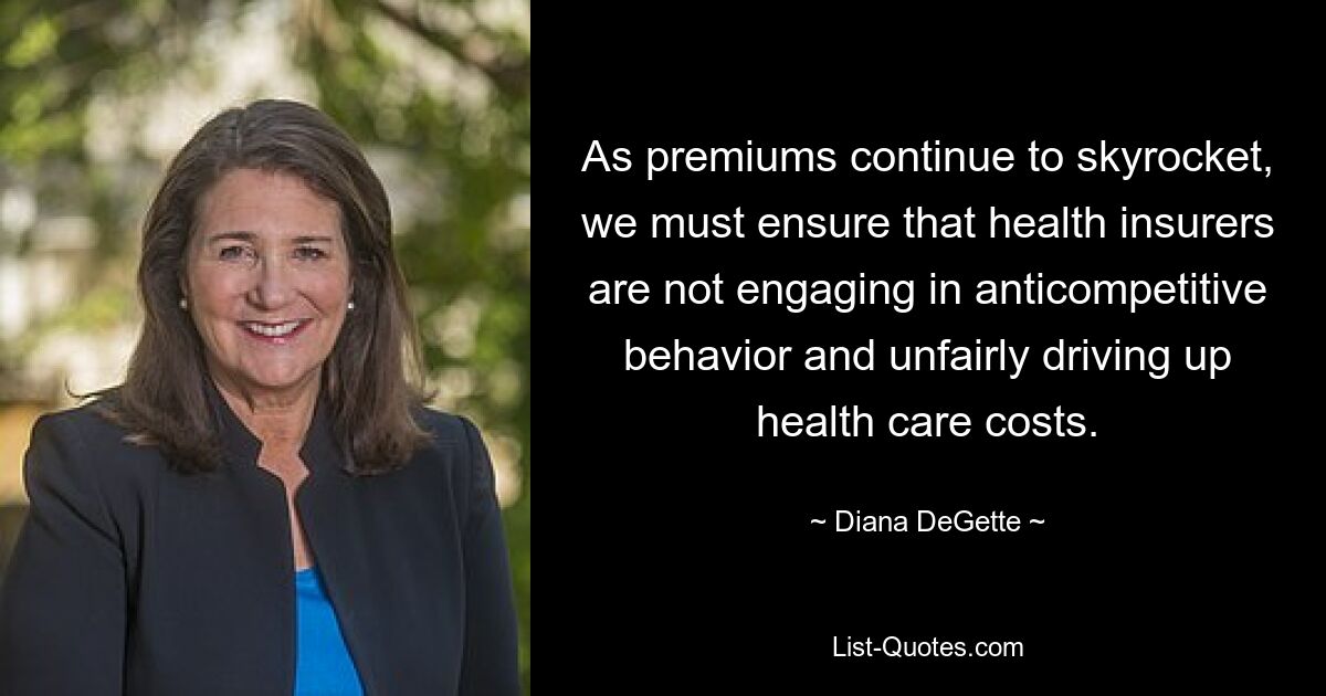 As premiums continue to skyrocket, we must ensure that health insurers are not engaging in anticompetitive behavior and unfairly driving up health care costs. — © Diana DeGette