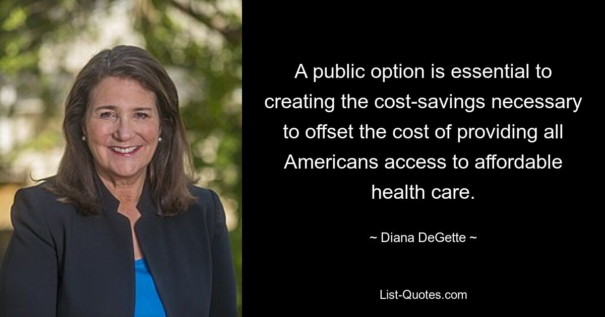 A public option is essential to creating the cost-savings necessary to offset the cost of providing all Americans access to affordable health care. — © Diana DeGette