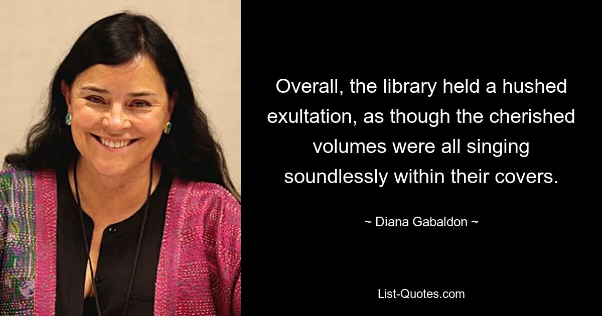 Overall, the library held a hushed exultation, as though the cherished volumes were all singing soundlessly within their covers. — © Diana Gabaldon