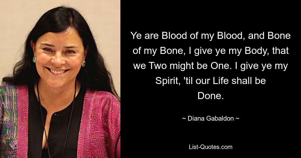 Ye are Blood of my Blood, and Bone of my Bone, I give ye my Body, that we Two might be One. I give ye my Spirit, 'til our Life shall be Done. — © Diana Gabaldon