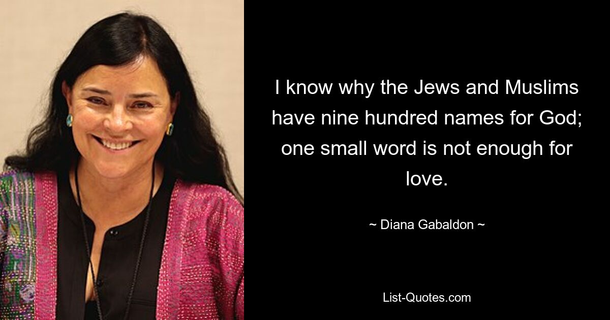 I know why the Jews and Muslims have nine hundred names for God; one small word is not enough for love. — © Diana Gabaldon