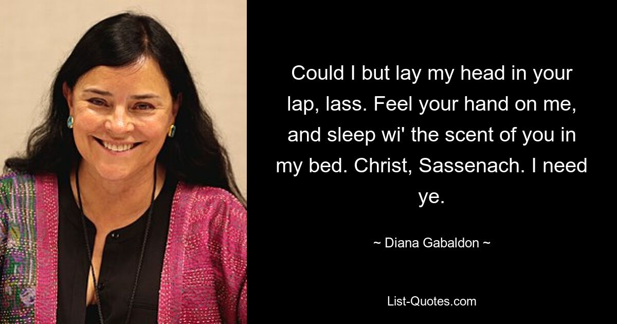 Could I but lay my head in your lap, lass. Feel your hand on me, and sleep wi' the scent of you in my bed. Christ, Sassenach. I need ye. — © Diana Gabaldon