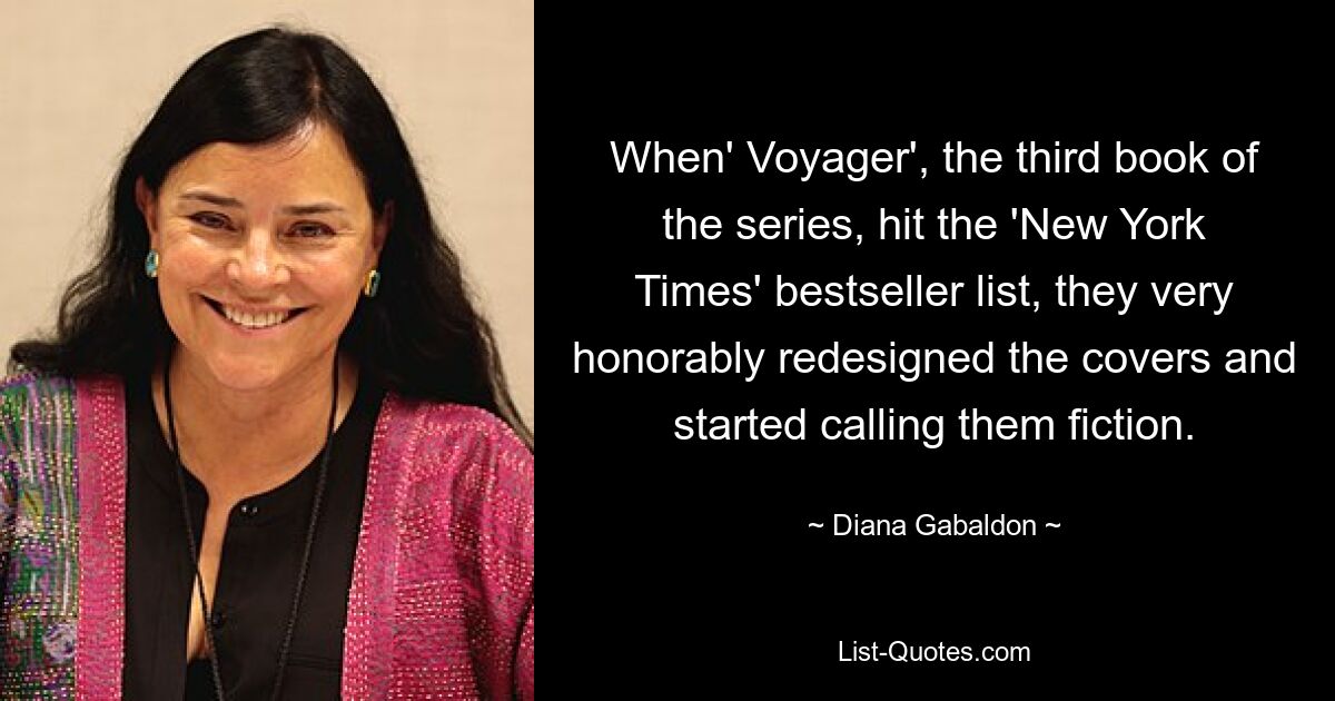 When' Voyager', the third book of the series, hit the 'New York Times' bestseller list, they very honorably redesigned the covers and started calling them fiction. — © Diana Gabaldon