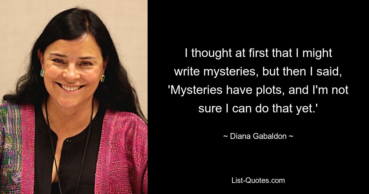 I thought at first that I might write mysteries, but then I said, 'Mysteries have plots, and I'm not sure I can do that yet.' — © Diana Gabaldon