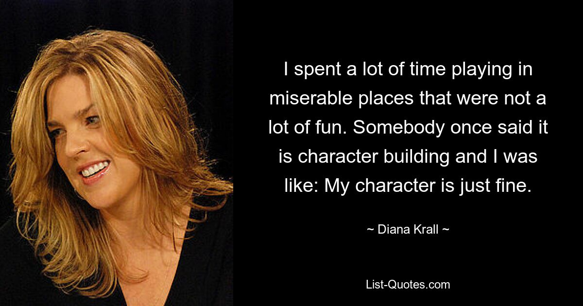 I spent a lot of time playing in miserable places that were not a lot of fun. Somebody once said it is character building and I was like: My character is just fine. — © Diana Krall